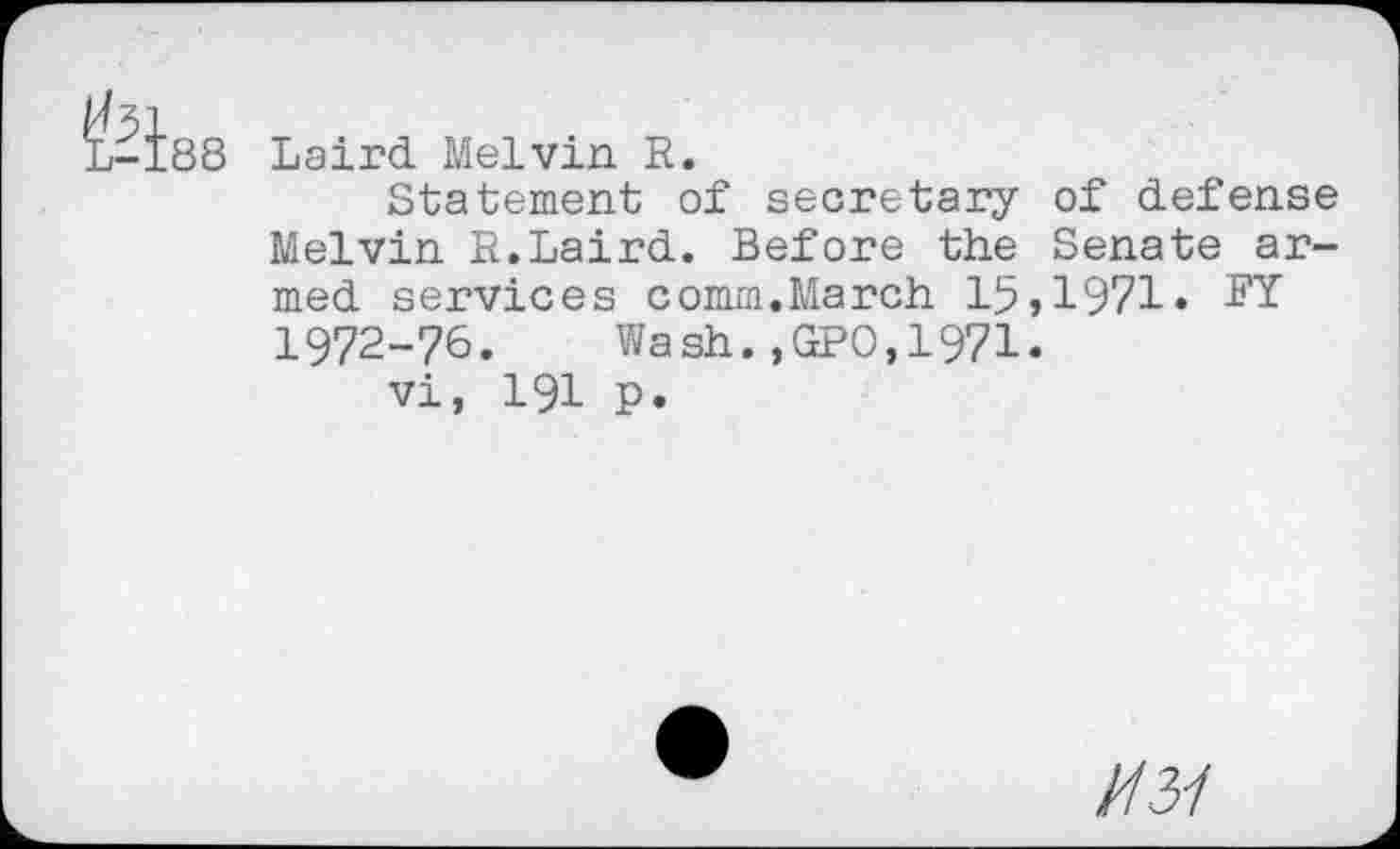 ﻿^-Is8
Laird Melvin R.
Statement of secretary of defense Melvin R.Laird. Before the Senate armed services comm.March 15,1971» 1972-76. Wash.,GPO,1971.
vi, 191 p.
U31